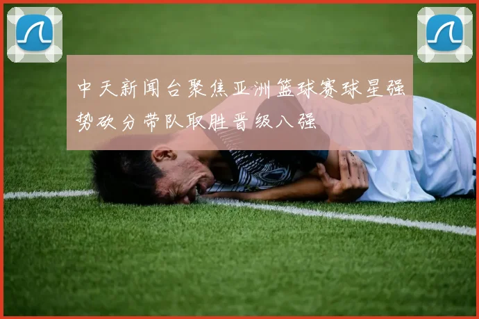 中天新闻台聚焦亚洲篮球赛球星强势砍分带队取胜晋级八强