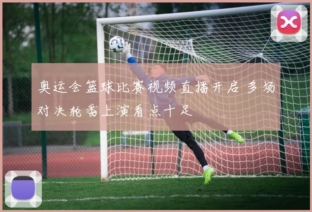 奥运会篮球比赛视频直播开启 多场对决轮番上演看点十足