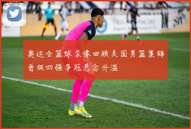 奥运会篮球录像回顾美国男篮集锦晋级四强争冠悬念升温